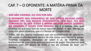 CAP. 7 – O OPONENTE: A MATÉRIA-PRIMA DA
MORTE
• NÓS NÃO VIVEMOS. ELE VIVE POR NÓS.
• O OPONENTE NOS CONVENCEU DE QUE SOMOS PESSOAS LIVRES,
QUANDO 99% DOS NOSSOS PENSAMENTOS VÊM DELE. ELE NOS
CONVENCEU DE QUE O EGO É NOSSO MELHOR AMIGO QUANDO,
NA VERDADE, É NOSSO PIOR INIMIGO. Ele é o motivo pelo qual
vivemos no que está fora da nossa natureza divina - o ego - em vez de
viver em nossa essência, que é o Desejo de Compartilhar.
• Então, um dia, somos inspirados por um ensinamento de sabedoria.
Ele ressoa profundamente dentro de nós como uma memória antiga.
Ficamos intrigados, desejosos de saber. E aí, de repente, nos
lembramos de uma conta que esquecemos de pagar. Percebemos que
estamos com um pouco de fome e nos dá vontade de fazer um
lanche.
 