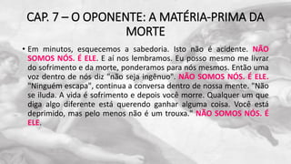 CAP. 7 – O OPONENTE: A MATÉRIA-PRIMA DA
MORTE
• Em minutos, esquecemos a sabedoria. Isto não é acidente. NÃO
SOMOS NÓS. É ELE. E aí nos lembramos. Eu posso mesmo me livrar
do sofrimento e da morte, ponderamos para nós mesmos. Então uma
voz dentro de nós diz "não seja ingênuo". NÃO SOMOS NÓS. É ELE.
"Ninguém escapa", continua a conversa dentro de nossa mente. "Não
se iluda. A vida é sofrimento e depois você morre. Qualquer um que
diga algo diferente está querendo ganhar alguma coisa. Você está
deprimido, mas pelo menos não é um trouxa." NÃO SOMOS NÓS. É
ELE.
 