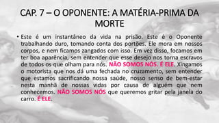 CAP. 7 – O OPONENTE: A MATÉRIA-PRIMA DA
MORTE
• Este é um instantâneo da vida na prisão. Este é o Oponente
trabalhando duro, tomando conta dos portões. Ele mora em nossos
corpos, e nem ficamos zangados com isso. Em vez disso, focamos em
ter boa aparência, sem entender que esse desejo nos torna escravos
de todos os que olham para nós. NÃO SOMOS NÓS. É ELE. Xingamos
o motorista que nos dá uma fechada no cruzamento, sem entender
que estamos sacrificando nossa saúde, nosso senso de bem-estar
nesta manhã de nossas vidas por causa de alguém que nem
conhecemos. NÃO SOMOS NÓS que queremos gritar pela janela do
carro. É ELE.
 