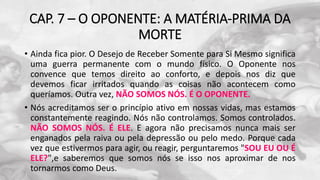CAP. 7 – O OPONENTE: A MATÉRIA-PRIMA DA
MORTE
• Ainda fica pior. O Desejo de Receber Somente para Si Mesmo significa
uma guerra permanente com o mundo físico. O Oponente nos
convence que temos direito ao conforto, e depois nos diz que
devemos ficar irritados quando as coisas não acontecem como
queríamos. Outra vez, NÃO SOMOS NÓS. É O OPONENTE.
• Nós acreditamos ser o princípio ativo em nossas vidas, mas estamos
constantemente reagindo. Nós não controlamos. Somos controlados.
NÃO SOMOS NÓS. É ELE. E agora não precisamos nunca mais ser
enganados pela raiva ou pela depressão ou pelo medo. Porque cada
vez que estivermos para agir, ou reagir, perguntaremos "SOU EU OU É
ELE?",e saberemos que somos nós se isso nos aproximar de nos
tornarmos como Deus.
 