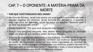 CAP. 7 – O OPONENTE: A MATÉRIA-PRIMA DA
MORTE
• POR QUE VOCÊ PERGUNTA MEU NOME?
• No livro de Gênesis, Jacob luta contra um anjo que é o somatório de toda a
energia negativa do universo. Jacob termina por derrotá-lo, e quando o
anjo roga para ser libertado, Jacob lhe lança um desafio: "Deixarei você ir
se você me disser seu nome."
• O anjo responde: "Por que você pergunta meu nome?"
• Parece uma pergunta inocente. Mas dentro dessa pergunta os cabalistas
veem um segredo que revela o poder da força obscura.
• O nome de uma pessoa representa a sua essência. Quando Jacob pergunta
o nome do anjo, ele está querendo conhecer sua essência. Qual é a fonte
do poder do Oponente? Como ele tem tanta capacidade de dominar as
pessoas? Se Jacob conseguir compreender sua essência, poderá derrotá-lo.
"Por que você pergunta meu nome?", responde o anjo, e nessa pergunta os
cabalistas acreditam que Jacob recebeu sua resposta.
 