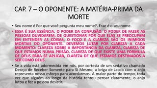 CAP. 7 – O OPONENTE: A MATÉRIA-PRIMA DA
MORTE
• Seu nome é Por que você pergunta meu nome?. Esse é o seu nome.
• ESSA É SUA ESSÊNCIA. O PODER DA CONFUSÃO. O PODER DE FAZER AS
PESSOAS DUVIDAREM, DE QUESTIONAR POR QUE ELAS SE PREOCUPAM
EM ENTENDER AS COISAS. O FOCO E A CLAREZA SÃO OS INIMIGOS
MORTAIS DO OPONENTE. DEVEMOS LUTAR POR CLAREZA A CADA
MOMENTO: CLAREZA SOBRE A IMPORTÂNCIA DA CLAREZA, CLAREZA DE
QUE ESTAMOS NUMA PRISÃO. CLAREZA DE QUE EXISTE UMA FORMULA
DE DEUS PARA SE APLICAR, CLAREZA DE QUE ESTAMOS DESTINADOS A
SER COMO DEUS.
• Se a vida está adormecida em nós, por cortesia de um sedativo chamado
Desejo de Receber Somente para Si Mesmo, a briga de Jacob com o anjo
representa nosso esforço para acordarmos. A maior parte do tempo, toda
vez que alguém ao longo da história tentou pensar claramente, o anjo
lutou e fez a pessoa desistir.
 