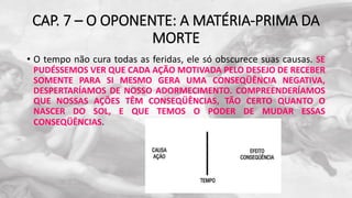 CAP. 7 – O OPONENTE: A MATÉRIA-PRIMA DA
MORTE
• O tempo não cura todas as feridas, ele só obscurece suas causas. SE
PUDÉSSEMOS VER QUE CADA AÇÃO MOTIVADA PELO DESEJO DE RECEBER
SOMENTE PARA SI MESMO GERA UMA CONSEQÜÊNCIA NEGATIVA,
DESPERTARÍAMOS DE NOSSO ADORMECIMENTO. COMPREENDERÍAMOS
QUE NOSSAS AÇÕES TÊM CONSEQÜÊNCIAS, TÃO CERTO QUANTO O
NASCER DO SOL, E QUE TEMOS O PODER DE MUDAR ESSAS
CONSEQÜÊNCIAS.
 