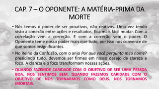 CAP. 7 – O OPONENTE: A MATÉRIA-PRIMA DA
MORTE
• Nós temos o poder de ser proativos, não reativos. Uma vez tendo
visto a conexão entre ações e resultados, fica mais fácil mudar. Com a
correlação vem a correção. E com a correção vem o poder. O
Oponente teme nosso poder mais que tudo, por isso nos convence de
que somos insignificantes.
• No Reino da Confusão, com o anjo Por que você pergunta meu nome?
presidindo tudo, devemos ser firmes em nosso desejo de clareza e
foco. A clareza e o foco transformam nossas ações.
• QUANDO FAZEMOS CARIDADE COM O OBJETIVO DE SER UMA PESSOA
BOA. NOS SENTIMOS BEM. QUANDO FAZEMOS CARIDADE COM O
OBJETIVO DE NOS TORNARMOS COMO DEUS. NOS TORNAMOS
IMORTAIS.
 