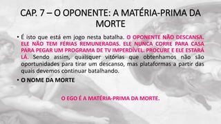 CAP. 7 – O OPONENTE: A MATÉRIA-PRIMA DA
MORTE
• É isto que está em jogo nesta batalha. O OPONENTE NÃO DESCANSA.
ELE NÃO TEM FÉRIAS REMUNERADAS. ELE NUNCA CORRE PARA CASA
PARA PEGAR UM PROGRAMA DE TV IMPERDÍVEL. PROCURE E ELE ESTARÁ
LÁ. Sendo assim, quaisquer vitórias que obtenhamos não são
oportunidades para tirar um descanso, mas plataformas a partir das
quais devemos continuar batalhando.
• O NOME DA MORTE
O EGO É A MATÉRIA-PRIMA DA MORTE.
 