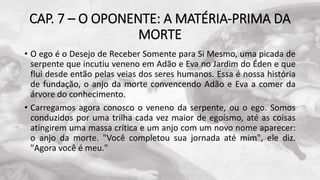 CAP. 7 – O OPONENTE: A MATÉRIA-PRIMA DA
MORTE
• O ego é o Desejo de Receber Somente para Si Mesmo, uma picada de
serpente que incutiu veneno em Adão e Eva no Jardim do Éden e que
flui desde então pelas veias dos seres humanos. Essa é nossa história
de fundação, o anjo da morte convencendo Adão e Eva a comer da
árvore do conhecimento.
• Carregamos agora conosco o veneno da serpente, ou o ego. Somos
conduzidos por uma trilha cada vez maior de egoísmo, até as coisas
atingirem uma massa crítica e um anjo com um novo nome aparecer:
o anjo da morte. "Você completou sua jornada até mim", ele diz.
"Agora você é meu."
 