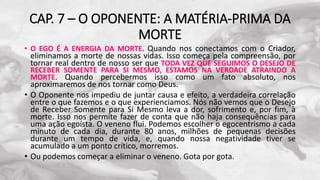 CAP. 7 – O OPONENTE: A MATÉRIA-PRIMA DA
MORTE
• O EGO É A ENERGIA DA MORTE. Quando nos conectamos com o Criador,
eliminamos a morte de nossas vidas. Isso começa pela compreensão, por
tornar real dentro de nosso ser que TODA VEZ QUE SEGUIMOS O DESEJO DE
RECEBER SOMENTE PARA SI MESMO, ESTAMOS NA VERDADE ATRAINDO A
MORTE. Quando percebermos isso como um fato absoluto, nos
aproximaremos de nos tornar como Deus.
• O Oponente nos impediu de juntar causa e efeito, a verdadeira correlação
entre o que fazemos e o que experienciamos. Nós não vemos que o Desejo
de Receber Somente para Si Mesmo leva a dor, sofrimento e, por fim, à
morte. Isso nos permite fazer de conta que não haja consequências para
uma ação egoísta. O veneno flui. Podemos escolher o egocentrismo a cada
minuto de cada dia, durante 80 anos, milhões de pequenas decisões
durante um tempo de vida, e, quando nossa negatividade tiver se
acumulado a um ponto crítico, morremos.
• Ou podemos começar a eliminar o veneno. Gota por gota.
 