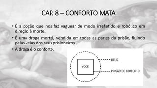 CAP. 8 – CONFORTO MATA
• É a poção que nos faz vaguear de modo irrefletido e robótico em
direção à morte.
• É uma droga mortal, vendida em todas as partes da prisão, fluindo
pelas veias dos seus prisioneiros.
• A droga é o conforto.
 