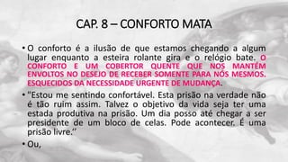 CAP. 8 – CONFORTO MATA
• O conforto é a ilusão de que estamos chegando a algum
lugar enquanto a esteira rolante gira e o relógio bate. O
CONFORTO E UM COBERTOR QUENTE QUE NOS MANTÉM
ENVOLTOS NO DESEJO DE RECEBER SOMENTE PARA NÓS MESMOS.
ESQUECIDOS DA NECESSIDADE URGENTE DE MUDANÇA.
• "Estou me sentindo confortável. Esta prisão na verdade não
é tão ruim assim. Talvez o objetivo da vida seja ter uma
estada produtiva na prisão. Um dia posso até chegar a ser
presidente de um bloco de celas. Pode acontecer. É uma
prisão livre.‘’
• Ou,
 