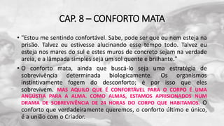 CAP. 8 – CONFORTO MATA
• "Estou me sentindo confortável. Sabe, pode ser que eu nem esteja na
prisão. Talvez eu estivesse alucinando esse tempo todo. Talvez eu
esteja nos mares do sul e estes muros de concreto sejam na verdade
areia, e a lâmpada simples seja um sol quente e brilhante."
• O conforto mata, ainda que buscá-lo seja uma estratégia de
sobrevivência determinada biologicamente. Os organismos
instintivamente fogem do desconforto; é por isso que eles
sobrevivem. MAS AQUILO QUE É CONFORTÁVEL PARA O CORPO É UMA
ANGÚSTIA PARA A ALMA. COMO ALMAS, ESTAMOS APRISIONADOS NUM
DRAMA DE SOBREVIVÊNCIA DE 24 HORAS DO CORPO QUE HABITAMOS. O
conforto que verdadeiramente queremos, o conforto último e único,
é a união com o Criador.
 
