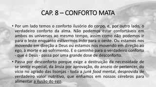 CAP. 8 – CONFORTO MATA
• Por um lado temos o conforto ilusório do corpo, e, por outro lado, o
verdadeiro conforto da alma. Não podemos estar confortáveis em
ambos os universos ao mesmo tempo, assim como não podemos ir
para o leste enquanto estivermos indo para o oeste. Ou estamos nos
movendo em direção a Deus ou estamos nos movendo em direção ao
ego, à morte e ao sofrimento. E o caminho para o verdadeiro conforto
- que é Deus - passa por uma grande dose de desconforto.
• Passa por desconforto porque exige a destruição da necessidade de
se sentir especial, da ânsia por aprovação, do anseio de pertencer, do
vício no agrado das lisonjas - toda a junk food mental, desprovida de
verdadeiro valor nutritivo, que enfiamos em nossos cérebros para
alimentar a ilusão do ego.
 