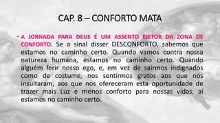 CAP. 8 – CONFORTO MATA
• A JORNADA PARA DEUS É UM ASSENTO EJETOR DA ZONA DE
CONFORTO. Se o sinal disser DESCONFORTO, sabemos que
estamos no caminho certo. Quando vamos contra nossa
natureza humana, estamos no caminho certo. Quando
alguém ferir nosso ego, e, em vez de sairmos indignados
como de costume, nos sentirmos gratos aos que nos
insultaram, aos que nos ofereceram esta oportunidade de
trazer mais Luz e menos conforto para nossas vidas, aí
estamos no caminho certo.
 