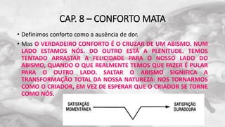 CAP. 8 – CONFORTO MATA
• Definimos conforto como a ausência de dor.
• Mas O VERDADEIRO CONFORTO É O CRUZAR DE UM ABISMO. NUM
LADO ESTAMOS NÓS. DO OUTRO ESTÁ A PLENITUDE. TEMOS
TENTADO ARRASTAR A FELICIDADE PARA O NOSSO LADO DO
ABISMO, QUANDO O QUE REALMENTE TEMOS QUE FAZER É PULAR
PARA O OUTRO LADO. SALTAR O ABISMO SIGNIFICA A
TRANSFORMAÇÃO TOTAL DA NOSSA NATUREZA: NOS TORNARMOS
COMO O CRIADOR, EM VEZ DE ESPERAR QUE O CRIADOR SE TORNE
COMO NÓS.
 