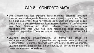 CAP. 8 – CONFORTO MATA
• Um famoso cabalista explicou desta maneira: estamos tentando
transformar os desejos de Deus em nossos desejos, para que Ele nos
dê o que queremos. Mas na verdade os desejos de Deus são o que
precisamos, e por isso devemos fazer nossos desejos se conformarem
aos Dele. Quando um aluno reclamou que tinha rezado
repetidamente, mas Deus não tinha respondido suas orações, o
cabalista respondeu: "Deus respondeu suas orações. A resposta foi
não.“
• Quando estamos desconfortáveis, as barras da prisão se
enfraquecem. Quando compartilhamos, quando compartilhar é
desconfortável, estamos batendo com um aríete contra os muros.
Quando damos boas-vindas à humilhação, as portas da prisão se
deslocam em suas dobradiças.
 