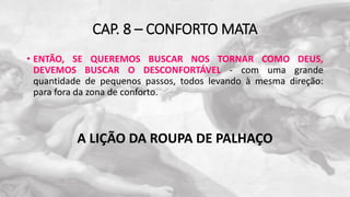 CAP. 8 – CONFORTO MATA
• ENTÃO, SE QUEREMOS BUSCAR NOS TORNAR COMO DEUS,
DEVEMOS BUSCAR O DESCONFORTÁVEL - com uma grande
quantidade de pequenos passos, todos levando à mesma direção:
para fora da zona de conforto.
A LIÇÃO DA ROUPA DE PALHAÇO
 