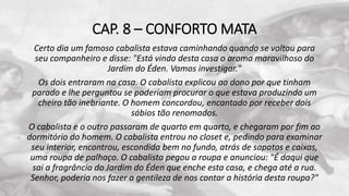 CAP. 8 – CONFORTO MATA
Certo dia um famoso cabalista estava caminhando quando se voltou para
seu companheiro e disse: "Está vindo desta casa o aroma maravilhoso do
Jardim do Éden. Vamos investigar."
Os dois entraram na casa. O cabalista explicou ao dono por que tinham
parado e lhe perguntou se poderiam procurar o que estava produzindo um
cheiro tão inebriante. O homem concordou, encantado por receber dois
sábios tão renomados.
O cabalista e o outro passaram de quarto em quarto, e chegaram por fim ao
dormitório do homem. O cabalista entrou no closet e, pedindo para examinar
seu interior, encontrou, escondida bem no fundo, atrás de sapatos e caixas,
uma roupa de palhaço. O cabalista pegou a roupa e anunciou: "É daqui que
sai a fragrância do Jardim do Éden que enche esta casa, e chega até a rua.
Senhor, poderia nos fazer a gentileza de nos contar a história desta roupa?"
 