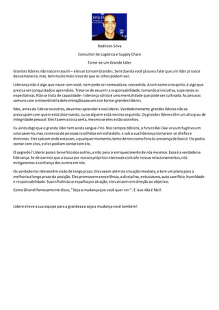 Rodilson Silva 
Consultor de Logística e Supply Chain 
Torne-se um Grande Líder 
Grandes líderes não nascem assim – eles se tornam Grandes. Sem dúvida você já ouviu falar que um líder já nasce 
dessa maneira, mas, tem muito mais nisso do que os olhos podem ver. 
Liderança não é algo que nasce com você, nem pode ser nomeada ou concedida. Assim como o respeito, é algo que 
precisa ser conquistado e aprendido. Trata-se de assumir a responsabilidade, tomando a iniciativa, superando as 
expectativas. Não se trata de capacidade - liderança sólida é uma mentalidade que pode ser cultivada. As pessoas 
comuns com extraordinária determinação passam a se tornar grandes líderes. 
Mas, antes de liderar os outros, devemos aprender a nos liderar. Verdadeiramente grandes líderes não se 
preocupam com quem está observando, ou se alguém está mesmo seguindo. Os grandes líderes têm um alto grau de 
integridade pessoal. Eles fazem a coisa certa, mesmo se eles estão sozinhos. 
Eu ainda digo que o grande líder tem ainda sangue-frio. Nos tempos bíblicos, o futuro Rei Davi era um fugitivo em 
uma caverna, mas centenas de pessoas recolhidas em volta dele, e sob a sua liderança tornaram-se chefes e 
diretores. Eles sabiam onde estavam, a qualquer momento, tanto dentro como fora da presença de Davi d. Ele podia 
contar com eles, e eles podiam contar com ele. 
O segredo? Liderar para o benefício dos outros, e não para o enriquecimento de nós mesmos. Essa é a verdadeira 
liderança. Se deixarmos que a busca por nossos próprios interesses controle nossos relacionamentos, nós 
mitigaremos a confiança dos outros em nós. 
Os verdadeiros líderes têm visão de longo prazo. Eles veem além da situação imediata, e tem um plano para a 
melhoria a longo prazo da posição. Eles promovem a excelência, a disciplina, entusiasmo, auto sacrifício, humildade 
e responsabilidade. Sua influência se espalha por atração; eles atraem em direção ao objetivo. 
Como Ghandi famosamente disse, " Seja a mudança que você quer ver “. E isso não é fácil. 
Lidere e leve a sua equipe para a grandeza e seja a mudança você também! 
