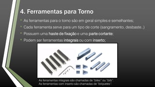 4. Ferramentas para Torno
• As ferramentas para o torno são em geral simples e semelhantes;
• Cada ferramenta serve para um tipo de corte (sangramento, desbaste..)
• Possuem uma haste de fixação e uma parte cortante;
• Podem ser ferramentas integrais ou com inserto;
As ferramentas integrais são chamadas de “bites” ou “bits”.
As ferramentas com inserto são chamadas de “briquetes”.
 