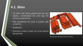 4.1. Bites
• Os bites são feitos geralmente de aço
rápido, constituídos de uma liga de
diversos elementos;
• Alta resistência de corte a quente (até
± 550ºC);
• Reafiáveis;
• Diversos cortes a partir de uma mesma
ferramenta;
Bites para diversos tipos de torno.
 