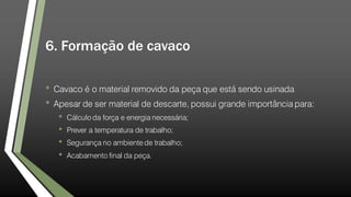 6. Formação de cavaco
• Cavaco é o material removido da peça que está sendo usinada
• Apesar de ser material de descarte, possui grande importância para:
• Cálculo da força e energia necessária;
• Prever a temperatura de trabalho;
• Segurança no ambiente de trabalho;
• Acabamento final da peça.
 