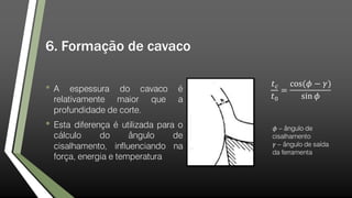 6. Formação de cavaco
• A espessura do cavaco é
relativamente maior que a
profundidade de corte.
• Esta diferença é utilizada para o
cálculo do ângulo de
cisalhamento, influenciando na
força, energia e temperatura
𝑡 𝑐
𝑡0
=
cos(𝜙 − 𝛾)
sin 𝜙
𝜙 – ângulo de
cisalhamento
𝛾 – ângulo de saída
da ferramenta
 