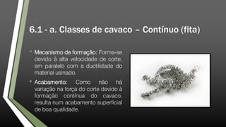 6.1 - a. Classes de cavaco – Contínuo (fita)
• Mecanismo de formação: Forma-se
devido à alta velocidade de corte,
em paralelo com a ductilidade do
material usinado.
• Acabamento: Como não há
variação na força do corte devido à
formação contínua do cavaco,
resulta num acabamento superficial
de boa qualidade.
 