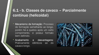 6.1 - b. Classes de cavaco – Parcialmente
contínuo (helicoidal)
• Mecanismo de formação: Processo
de formação semelhante ao longo,
porém há a quebra após um certo
comprimento, e possui formato
bem definido.
• Acabamento e desvantagens:
Praticamente idênticos ao do
cavaco longo.
 