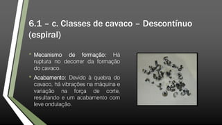 6.1 – c. Classes de cavaco – Descontínuo
(espiral)
• Mecanismo de formação: Há
ruptura no decorrer da formação
do cavaco.
• Acabamento: Devido à quebra do
cavaco, há vibrações na máquina e
variação na força de corte,
resultando e um acabamento com
leve ondulação.
 