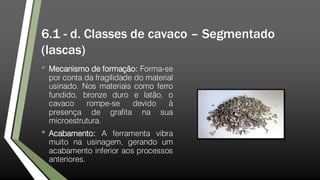 6.1 - d. Classes de cavaco – Segmentado
(lascas)
• Mecanismo de formação: Forma-se
por conta da fragilidade do material
usinado. Nos materiais como ferro
fundido, bronze duro e latão, o
cavaco rompe-se devido à
presença de grafita na sua
microestrutura.
• Acabamento: A ferramenta vibra
muito na usinagem, gerando um
acabamento inferior aos processos
anteriores.
 