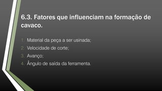 6.3. Fatores que influenciam na formação de
cavaco.
1. Material da peça a ser usinada;
2. Velocidade de corte;
3. Avanço;
4. Ângulo de saída da ferramenta.
 