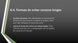 6.4. Formas de evitar cavacos longos
a. Quebra-cavacos: São alterações na estrutura da
ferramenta que forçam o cavaco à quebra, sem
que haja variação na força de corte.
b. Jatos de fluido de corte com alta pressão: Este
método permite unir a refrigeração com a quebra
de cavacos em lascas.
 