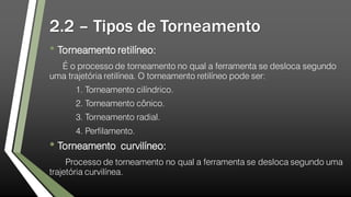 2.2 – Tipos de Torneamento
• Torneamento retilíneo:
É o processo de torneamento no qual a ferramenta se desloca segundo
uma trajetória retilínea. O torneamento retilíneo pode ser:
1. Torneamento cilíndrico.
2. Torneamento cônico.
3. Torneamento radial.
4. Perfilamento.
• Torneamento curvilíneo:
Processo de torneamento no qual a ferramenta se desloca segundo uma
trajetória curvilínea.
 