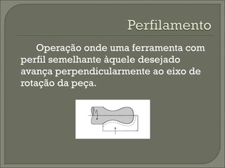 Operação onde uma ferramenta com
perfil semelhante àquele desejado
avança perpendicularmente ao eixo de
rotação da peça.
 