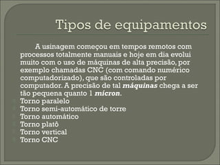 A usinagem começou em tempos remotos com
processos totalmente manuais e hoje em dia evolui
muito com o uso de máquinas de alta precisão, por
exemplo chamadas CNC (com comando numérico
computadorizado), que são controladas por
computador. A precisão de tal máquinas chega a ser
tão pequena quanto 1 mícron.
 Torno paralelo
 Torno semi-automático de torre
 Torno automático
 Torno platô
 Torno vertical
 Torno CNC
 
