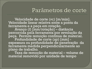 Velocidade de corte (vc) [m/min].
Velocidade linear relativa entre a ponta da
ferramenta e a peça em rotação.
Avanço (f) [mm/rotação] – distância
percorrida pela ferramenta por revolução da
peça. Permite remoção contínua de material.
Profundidade de corte (ap) [mm] -
espessura ou profundidade de penetração da
ferramenta medida perpendicularmente ao
plano de trabalho.
Taxa de remoção de material – volume de
material removido por unidade de tempo
 