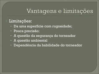  Limitações:
• Da uma superfície com rugosidade;
• Pouca precisão;
• A questão da segurança do torneador
• A questão ambiental
• Dependência da habilidade do torneador
 