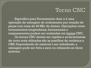 Específico para Torneamento duro e é uma
operação de usinagem de acabamento por rotação de
peças com mais de 48 HRc de dureza. Operações como
torneamentos longitudinais, faceamentos e
rosqueamentos podem ser realizadas em tornos CNC.
Os tornos CNC devem ser rígidos e as ferramentas
de corte mais utilizadas são as pastilhas de cerâmica e
CBN. Dependendo do material a ser trabalhado, a
usinagem pode ser feita a seco ou utilizando-se óleos
solúveis.
 