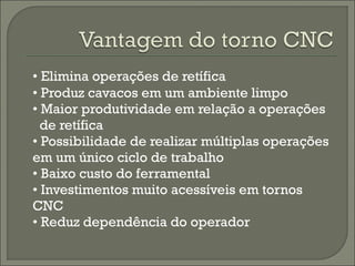 • Elimina operações de retífica
• Produz cavacos em um ambiente limpo
• Maior produtividade em relação a operações
de retífica
• Possibilidade de realizar múltiplas operações
em um único ciclo de trabalho
• Baixo custo do ferramental
• Investimentos muito acessíveis em tornos
CNC
• Reduz dependência do operador
 