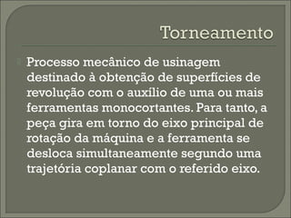  Processo mecânico de usinagem
destinado à obtenção de superfícies de
revolução com o auxílio de uma ou mais
ferramentas monocortantes. Para tanto, a
peça gira em torno do eixo principal de
rotação da máquina e a ferramenta se
desloca simultaneamente segundo uma
trajetória coplanar com o referido eixo.
 