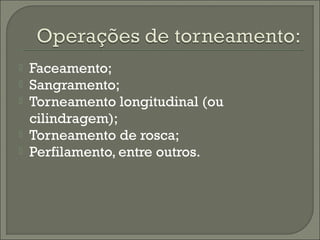  Faceamento;
 Sangramento;
 Torneamento longitudinal (ou
cilindragem);
 Torneamento de rosca;
 Perfilamento, entre outros.
 