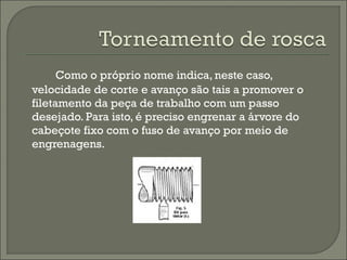 Como o próprio nome indica, neste caso,
velocidade de corte e avanço são tais a promover o
filetamento da peça de trabalho com um passo
desejado. Para isto, é preciso engrenar a árvore do
cabeçote fixo com o fuso de avanço por meio de
engrenagens.
 