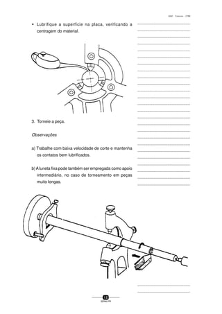 ...............................................
...............................................
...............................................
...............................................
...............................................
...............................................
...............................................
...............................................
...............................................
...............................................
...............................................
...............................................
...............................................
...............................................
...............................................
...............................................
...............................................
...............................................
...............................................
...............................................
...............................................
...............................................
...............................................
...............................................
...............................................
...............................................
...............................................
...............................................
...............................................
...............................................
...............................................
...............................................
...............................................
...............................................
...............................................
...............................................
...............................................
...............................................
...............................................
...............................................
...............................................
1 2
SENAI-PR
0202 - TORNEARIA - CTMI
3. Torneie a peça.
Observações
a) Trabalhe com baixa velocidade de corte e mantenha
os contatos bem lubrificados.
b) Aluneta fixa pode também ser empregada como apoio
intermediário, no caso de torneamento em peças
muito longas.
w Lubrifique a superfície na placa, verificando a
centragem do material.
 