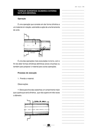 ...............................................
...............................................
...............................................
...............................................
...............................................
...............................................
...............................................
...............................................
...............................................
...............................................
...............................................
...............................................
...............................................
...............................................
...............................................
...............................................
...............................................
...............................................
...............................................
...............................................
...............................................
...............................................
...............................................
...............................................
...............................................
...............................................
...............................................
...............................................
...............................................
...............................................
...............................................
...............................................
...............................................
...............................................
...............................................
...............................................
...............................................
...............................................
...............................................
...............................................
...............................................
1 3
SENAI-PR
0202 - TORNEARIA - CTMI
Operação
É uma operação que consiste em dar forma cilíndrica a
um material em rotação, submetido a ação de uma ferramenta
de corte.
É uma das operações mais executadas no torno, com o
fim de obter formas cilíndricas definitivas (eixos e buchas) ou
também para preparar o material para outras operações.
Processo de execução
1. Prenda o material.
Observações
w Deixe para fora das castanhas um comprimento maior
que a parte que será cilíndrica , que não supere em três vezes
o diâmetro.
TORNEAR SUPERFÍCIE CILÍNDRICA EXTERNA
NA PLACA UNIVERSAL
 