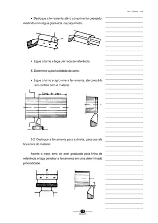 ...............................................
...............................................
...............................................
...............................................
...............................................
...............................................
...............................................
...............................................
...............................................
...............................................
...............................................
...............................................
...............................................
...............................................
...............................................
...............................................
...............................................
...............................................
...............................................
...............................................
...............................................
...............................................
...............................................
...............................................
...............................................
...............................................
...............................................
...............................................
...............................................
...............................................
...............................................
...............................................
...............................................
...............................................
...............................................
...............................................
...............................................
...............................................
...............................................
...............................................
...............................................
1 5
SENAI-PR
0202 - TORNEARIA - CTMI
••••• Desloque a ferramenta até o comprimento desejado,
medindo com régua graduada ou paquímetro.
w Ligue o torno e faça um risco de referência.
5. Determine a profundidade do corte.
w Ligue o torno e aproxime a ferramenta, até colocá-la
em contato com o material.
5.2 Desloque a ferramenta para a direita, para que ala
fique fora do material.
Acerte o traço zero do anel graduado pela linha de
referência e faça penetrar a ferramenta em uma determinada
profundidade.
 