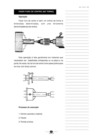 ...............................................
...............................................
...............................................
...............................................
...............................................
...............................................
...............................................
...............................................
...............................................
...............................................
...............................................
...............................................
...............................................
...............................................
...............................................
...............................................
...............................................
...............................................
...............................................
...............................................
...............................................
...............................................
...............................................
...............................................
...............................................
...............................................
...............................................
...............................................
...............................................
...............................................
...............................................
...............................................
...............................................
...............................................
...............................................
...............................................
...............................................
...............................................
...............................................
...............................................
...............................................
1 7
SENAI-PR
0202 - TORNEARIA - CTMI
Operação
Fazer furo de centro é abrir um orifício de forma e
dimensões determinadas, com uma ferramenta
denominadabroca de centrar.
Esta operação é feita geralmente em materiais que
necessitam ser trabalhados entrepontas ou na placa e na
ponta. As vezes, faz-se furo de centro como passo prévio para
se furar com broca comum.
Processo do execução
1. Centre e prenda o material.
2. Faceie.
3. Prenda a broca.
FAZER FURO DE CENTRO (NO TORNO)
 