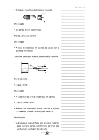 ...............................................
...............................................
...............................................
...............................................
...............................................
...............................................
...............................................
...............................................
...............................................
...............................................
...............................................
...............................................
...............................................
...............................................
...............................................
...............................................
...............................................
...............................................
...............................................
...............................................
...............................................
...............................................
...............................................
...............................................
...............................................
...............................................
...............................................
...............................................
...............................................
...............................................
...............................................
...............................................
...............................................
...............................................
...............................................
...............................................
...............................................
...............................................
...............................................
...............................................
...............................................
1 8
SENAI-PR
0202 - TORNEARIA - CTMI
w Coloque o mandril porta-brocas no mangote.
Observação
w Os cones devem estar limpos.
Prenda a broca no mandril.
Observação
• A broca é selecionada em tabelas, de acordo com o
diâmetro do material.
Aproxime a broca do material, deslocando o cabeçote
.
Fixe o cabeçote.
4. Ligue o torno.
Observação
w A velocidade de corte é selecionada em tabelas.
5. Faça o furo de centro.
w Acione, com movimento lento e uniforme, o volante
do cabeçote, fazendo penetrar parte da broca.
Observações
wwwww A broca deve estar alinhada com o eixo do material.
Caso contrário, corrija o alinhamento por melo dos
parafusos de regulagem do cabeçote.
 