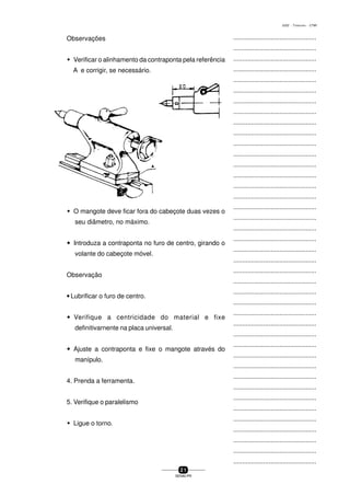 ...............................................
...............................................
...............................................
...............................................
...............................................
...............................................
...............................................
...............................................
...............................................
...............................................
...............................................
...............................................
...............................................
...............................................
...............................................
...............................................
...............................................
...............................................
...............................................
...............................................
...............................................
...............................................
...............................................
...............................................
...............................................
...............................................
...............................................
...............................................
...............................................
...............................................
...............................................
...............................................
...............................................
...............................................
...............................................
...............................................
...............................................
...............................................
...............................................
...............................................
...............................................
2 1
SENAI-PR
0202 - TORNEARIA - CTMI
Observações
w Verificar o alinhamento da contraponta pela referência
A e corrigir, se necessário.
w O mangote deve ficar fora do cabeçote duas vezes o
seu diâmetro, no máximo.
wwwww Introduza a contraponta no furo de centro, girando o
volante do cabeçote móvel.
Observação
• Lubrificar o furo de centro.
wwwww Verifique a centricidade do material e fixe
definitivarnente na placa universal.
wwwww Ajuste a contraponta e fixe o mangote através do
manípulo.
4. Prenda a ferramenta.
5. Verifique o paralelismo
w Ligue o torno.
 