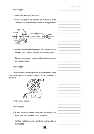 ...............................................
...............................................
...............................................
...............................................
...............................................
...............................................
...............................................
...............................................
...............................................
...............................................
...............................................
...............................................
...............................................
...............................................
...............................................
...............................................
...............................................
...............................................
...............................................
...............................................
...............................................
...............................................
...............................................
...............................................
...............................................
...............................................
...............................................
...............................................
...............................................
...............................................
...............................................
...............................................
...............................................
...............................................
...............................................
...............................................
...............................................
...............................................
...............................................
...............................................
...............................................
2 2
SENAI-PR
0202 - TORNEARIA - CTMI
Observação
w Determine a rotação em tabela:
wwwww Faça um rebaixo no extremo do material e tome
referência da profundidade do corte no anel graduado.
w Retire a ferramenta e desloque-a, para realizar o outro
rebaixo, com a mesma profundidade de corte anterior.
w Recue a ferramenta e meça os diâmetros dos rebaixos
com o paquírnetro.
Observação
Se o diâmetro do rebaixo próximo à contraponta for maior
desloca-se o cabeçote móvel no sentido X; se for menor, no
sentido Y.
6. Torneie na medida.
Observações
• A peça somente deve ser retirada da placa depois de
terminada, para se evitar nova centragem.
• Verificar freqüentemente o ajuste da contraponta e a
lubrificação.
 