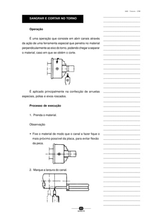 ...............................................
...............................................
...............................................
...............................................
...............................................
...............................................
...............................................
...............................................
...............................................
...............................................
...............................................
...............................................
...............................................
...............................................
...............................................
...............................................
...............................................
...............................................
...............................................
...............................................
...............................................
...............................................
...............................................
...............................................
...............................................
...............................................
...............................................
...............................................
...............................................
...............................................
...............................................
...............................................
...............................................
...............................................
...............................................
...............................................
...............................................
...............................................
...............................................
...............................................
...............................................
2 3
SENAI-PR
0202 - TORNEARIA - CTMI
Operação
É aplicado principalmente na confecção de arruelas
especiais, polias e eixos roscados.
Processo de execução
1. Prenda o material.
Observação
w Fixe o material de modo que o canal a fazer fique o
mais próximo possível da placa, para evitar flexão
da peca.
2. Marque a largura do canal.
É uma operação que consiste em abrir canais através
da ação de uma ferramenta especial que penetra no material
perpendicularmente ao eixo do torno, podendo chegar a separar
o material, caso em que se obtém o corte.
SANGRAR E CORTAR NO TORNO
 