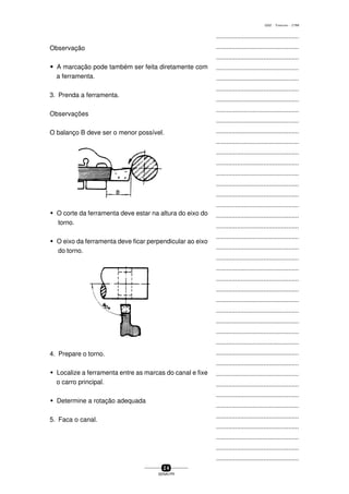 ...............................................
...............................................
...............................................
...............................................
...............................................
...............................................
...............................................
...............................................
...............................................
...............................................
...............................................
...............................................
...............................................
...............................................
...............................................
...............................................
...............................................
...............................................
...............................................
...............................................
...............................................
...............................................
...............................................
...............................................
...............................................
...............................................
...............................................
...............................................
...............................................
...............................................
...............................................
...............................................
...............................................
...............................................
...............................................
...............................................
...............................................
...............................................
...............................................
...............................................
...............................................
2 4
SENAI-PR
0202 - TORNEARIA - CTMI
Observação
wwwww A marcação pode também ser feita diretamente com
a ferramenta.
3. Prenda a ferramenta.
Observações
O balanço B deve ser o menor possível.
w O corte da ferramenta deve estar na altura do eixo do
torno.
w O eixo da ferramenta deve ficar perpendicular ao eixo
do torno.
4. Prepare o torno.
w Localize a ferramenta entre as marcas do canal e fixe
o carro principal.
w Determine a rotação adequada
5. Faca o canal.
 